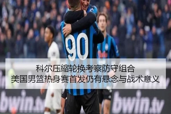 科尔压缩轮换考察防守组合 美国男篮热身赛首发仍有悬念与战术意义
