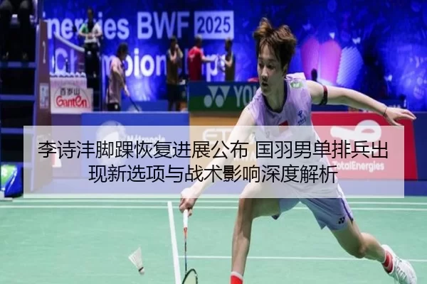 李诗沣脚踝恢复进展公布 国羽男单排兵出现新选项与战术影响深度解析