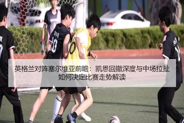 英格兰对阵塞尔维亚前瞻：凯恩回撤深度与中场拉扯如何决定比赛走势解读