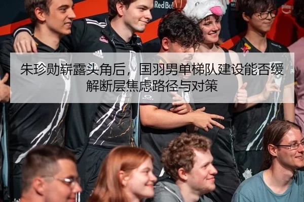 朱珍勋崭露头角后，国羽男单梯队建设能否缓解断层焦虑路径与对策