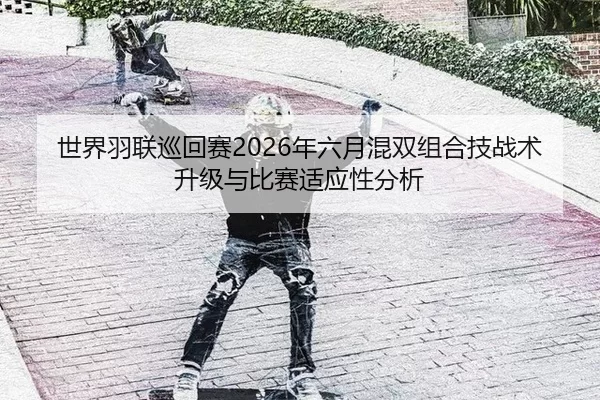 世界羽联巡回赛2026年六月混双组合技战术升级与比赛适应性分析